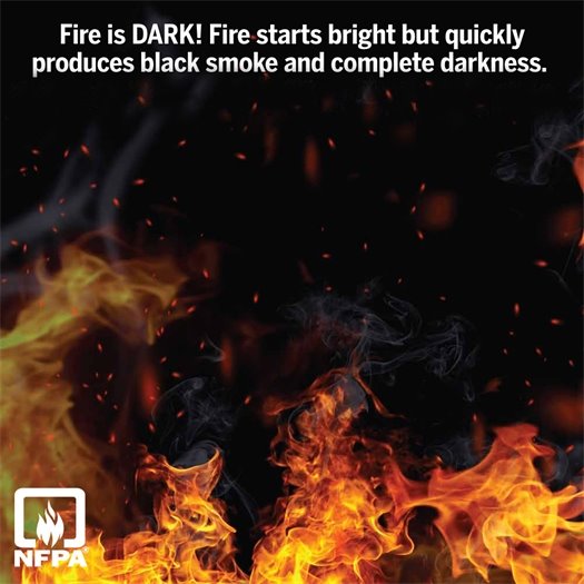 Fire isn’t just dangerous because it’s hot — it’s dark.  Thick, black smoke can fill your home quickly, blocking your vision and making it hard to find your way out.  Don’t rely on sight alone—be prepared. Start your fire escape plan today